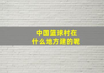 中国篮球村在什么地方建的呢