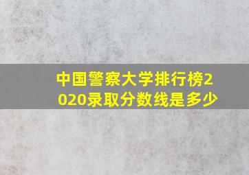 中国警察大学排行榜2020录取分数线是多少