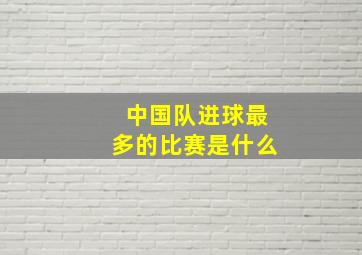 中国队进球最多的比赛是什么