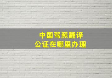 中国驾照翻译公证在哪里办理