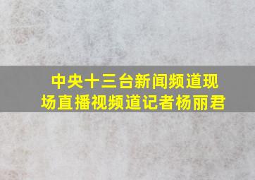 中央十三台新闻频道现场直播视频道记者杨丽君