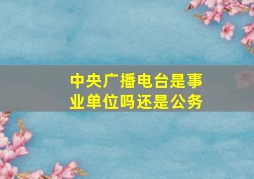 中央广播电台是事业单位吗还是公务