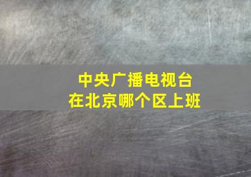 中央广播电视台在北京哪个区上班