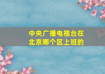 中央广播电视台在北京哪个区上班的