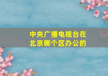 中央广播电视台在北京哪个区办公的