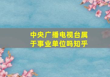 中央广播电视台属于事业单位吗知乎