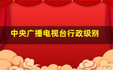 中央广播电视台行政级别