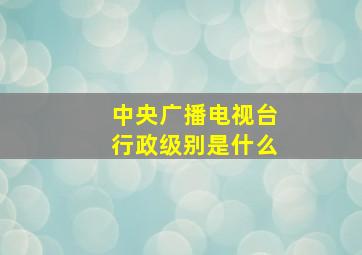 中央广播电视台行政级别是什么