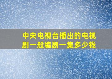 中央电视台播出的电视剧一般编剧一集多少钱