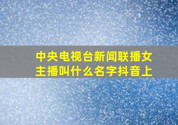 中央电视台新闻联播女主播叫什么名字抖音上