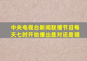 中央电视台新闻联播节目每天七时开始播出是对还是错