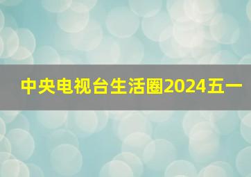 中央电视台生活圈2024五一