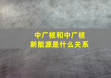 中广核和中广核新能源是什么关系