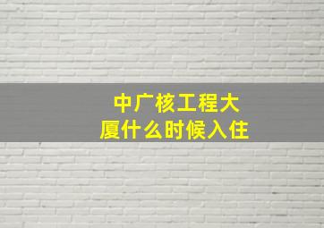 中广核工程大厦什么时候入住