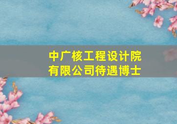 中广核工程设计院有限公司待遇博士