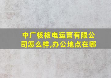 中广核核电运营有限公司怎么样,办公地点在哪