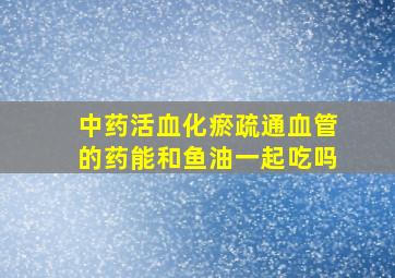 中药活血化瘀疏通血管的药能和鱼油一起吃吗