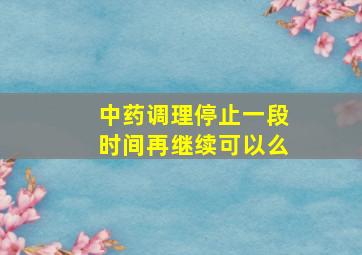 中药调理停止一段时间再继续可以么