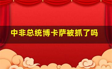 中非总统博卡萨被抓了吗