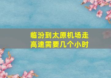 临汾到太原机场走高速需要几个小时