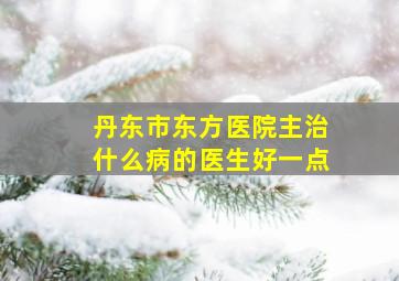 丹东市东方医院主治什么病的医生好一点