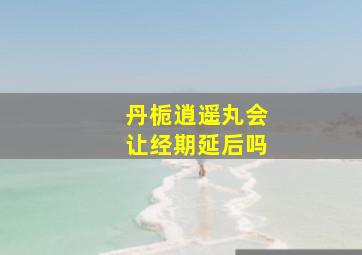 丹栀逍遥丸会让经期延后吗