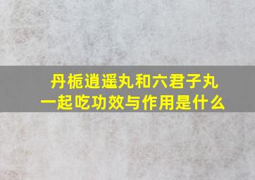 丹栀逍遥丸和六君子丸一起吃功效与作用是什么