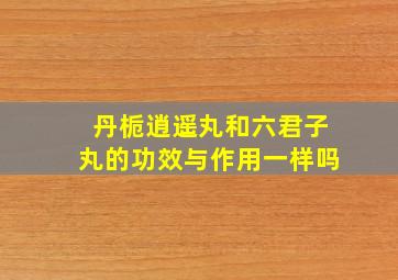 丹栀逍遥丸和六君子丸的功效与作用一样吗