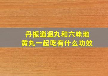 丹栀逍遥丸和六味地黄丸一起吃有什么功效