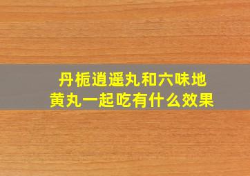 丹栀逍遥丸和六味地黄丸一起吃有什么效果