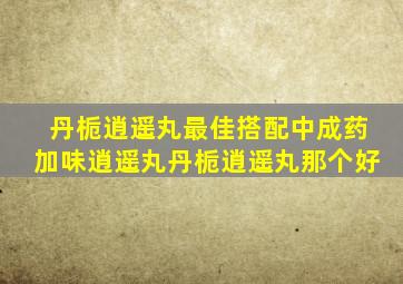 丹栀逍遥丸最佳搭配中成药加味逍遥丸丹栀逍遥丸那个好