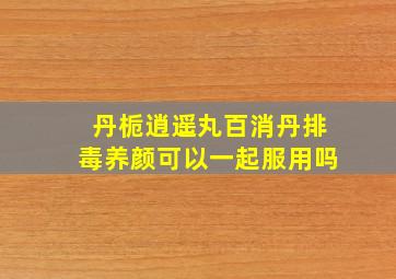 丹栀逍遥丸百消丹排毒养颜可以一起服用吗