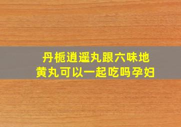 丹栀逍遥丸跟六味地黄丸可以一起吃吗孕妇