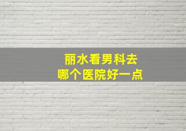 丽水看男科去哪个医院好一点