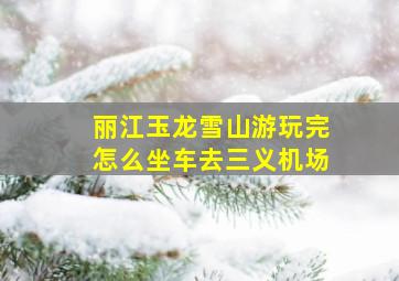 丽江玉龙雪山游玩完怎么坐车去三义机场