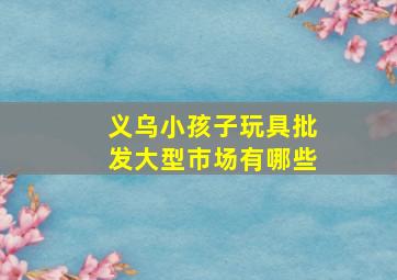 义乌小孩子玩具批发大型市场有哪些