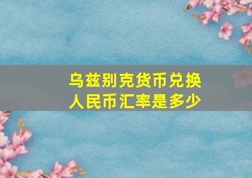 乌兹别克货币兑换人民币汇率是多少