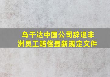 乌干达中国公司辞退非洲员工赔偿最新规定文件