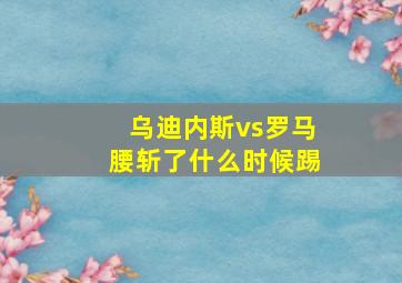 乌迪内斯vs罗马腰斩了什么时候踢