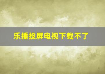 乐播投屏电视下载不了