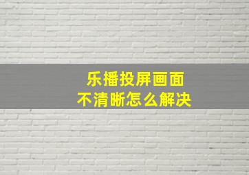 乐播投屏画面不清晰怎么解决