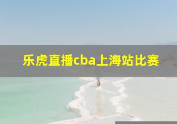 乐虎直播cba上海站比赛