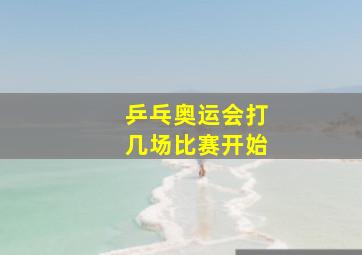 乒乓奥运会打几场比赛开始