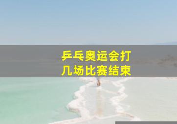 乒乓奥运会打几场比赛结束