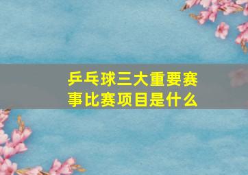 乒乓球三大重要赛事比赛项目是什么