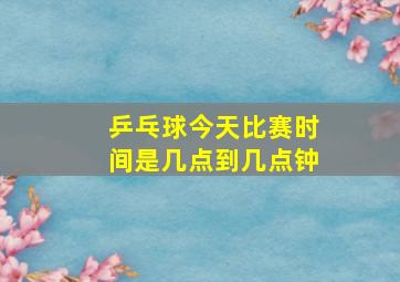 乒乓球今天比赛时间是几点到几点钟