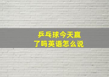 乒乓球今天赢了吗英语怎么说