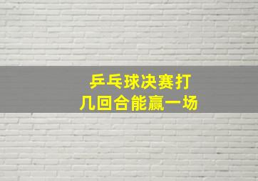 乒乓球决赛打几回合能赢一场