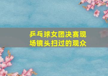 乒乓球女团决赛现场镜头扫过的观众