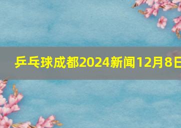 乒乓球成都2024新闻12月8日